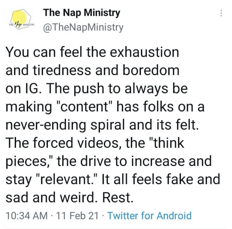 Tweet from the Nap Ministry: You can feel the exhaustion and tiredless and boredom on IG. The push to always be making "content" has folks on a never ending spiral and its felt. The forced videos, the "Think pieces" the drive to increase and stay "relevant". It all feels fake and sad and weird. Rest.